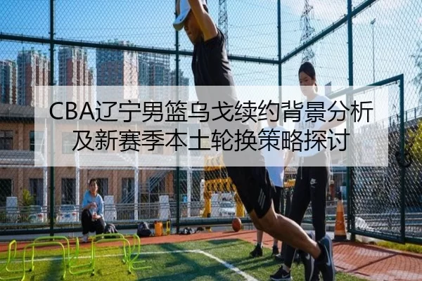 CBA辽宁男篮乌戈续约背景分析及新赛季本土轮换策略探讨