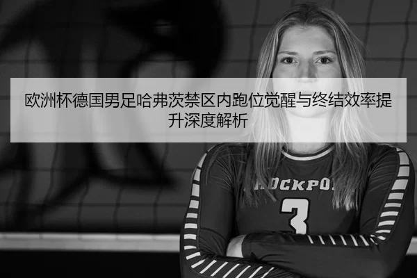 欧洲杯德国男足哈弗茨禁区内跑位觉醒与终结效率提升深度解析