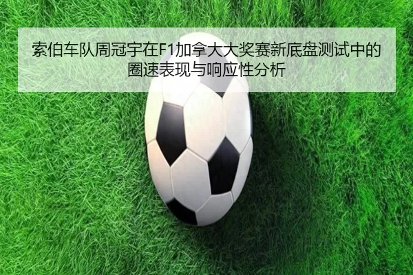 索伯车队周冠宇在F1加拿大大奖赛新底盘测试中的圈速表现与响应性分析